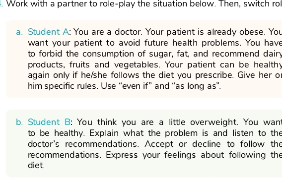 Work with a partner to role-play the situation below. Then, switch rol 
a. Student A: You are a doctor. Your patient is already obese. You 
want your patient to avoid future health problems. You have 
to forbid the consumption of sugar, fat, and recommend dairy 
products, fruits and vegetables. Your patient can be healthy 
again only if he/she follows the diet you prescribe. Give her o 
him specific rules. Use “even if” and “as long as”. 
b. Student B: You think you are a little overweight. You want 
to be healthy. Explain what the problem is and listen to the 
doctor's recommendations. Accept or decline to follow the 
recommendations. Express your feelings about following the 
diet.