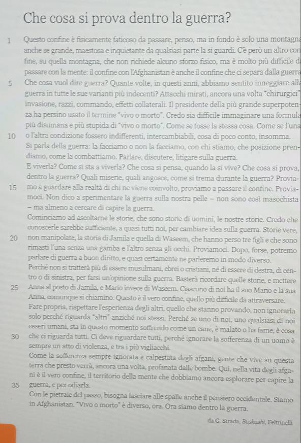 Che cosa si prova dentro la guerra?
1  Questo confine è fisicamente faticoso da passare, penso, ma in fondo è solo una montagna
anche se grande, maestosa e inquietante da qualsiasi parte la si guardi. Cè però un altro con
fine, su quella montagna, che non richiede alcuno sforzo físico, ma è molto più difficile d
passare con la mente: il confine con l'Afghanistan è anche il confine che ci separa dalla guerra
5 Che cosa vuol dire guerra? Quante volte, in questi anni, abbiamo sentito inneggiare alla
guerra in tutte le sue varianti più indecenti? Attacchi mirati, ancora una volta “chirurgici”
invasione, razzi, commando, effetti collaterali. Il presidente della più grande superpoten-
za ha persino usato il termine “vivo o morto”. Credo sia difficile immaginare una formula
più disumana e più stupida di "vivo o morto”. Come se fosse la stessa cosa. Come se l'una
10 o l'altra condizione fossero indifferenti, intercambiabili, cosa di poco conto, insomma.
Si parla della guerra: la facciamo o non la facciamo, con chi stiamo, che posizione pren-
diamo, come la combattiamo. Parlare, discutere, litigare sulla guerra.
E viverla? Come si sta a viverla? Che cosa si pensa, quando la si vive? Che cosa si prova,
dentro la guerra? Quali miserie, quali angosce, come si trema durante la guerra? Provia-
15 mo a guardare alla realtà di chi ne viene coinvolto, proviamo a passare il confine. Provia-
moci. Non dico a sperimentare la guerra sulla nostra pelle - non sono così masochista
- ma almeno a cercare di capire la guerra.
Cominciamo ad ascoltarne le storie, che sono storie di uomini, le nostre storie. Credo che
conoscerle sarebbe sufficiente, a quasi tutti noi, per cambiare idea sulla guerra. Storie vere,
20 non manipolate, la storia di Jamila e quella di Waseem, che hanno perso tre figli e che sono
rimasti l’una senza una gamba e l'altro senza gli occhi. Proviamoci. Dopo, forse, potremo
parlare di guerra a buon diritto, e quasi certamente ne parleremo in modo diverso.
Perché non si tratterà più di essere musulmani, ebrei o cristiani, né di essere di destra, di cen-
tro o di sinistra, per farsi un'opinione sulla guerra. Basterà ricordare quelle storie, e mettere
25 Anna al posto di Jamila, e Mario invece di Waseem. Ciascuno di noi ha il suo Mario e la sua
Anna, comunque si chiamino. Questo è il vero confine, quello più difficile da attraversare.
Fare propria, rispettare l'esperienza degli altri, quello che stanno provando, non ignorarla
solo perché riguarda "altri" anziché noi stessi. Perché se uno di noi, uno qualsiasi di noi
esseri umani, sta in questo momento soffrendo come un cane, è malato o ha fame, è cosa
30 che ci riguarda tutti. Ci deve riguardare tutti, perché ignorare la sofferenza di un uomo è
sempre un atto di violenza, e tra i più vigliacchi.
Come la sofferenza sempre ignorata e calpestata degli afgani, gente che vive su questa
terra che presto verrà, ancora una volta, profanata dalle bombe. Qui, nella vita degli afga-
ni è il vero confine, il territorio della mente che dobbiamo ancora esplorare per capire la
35 guerra, e per odiarla.
Con le pietraie del passo, bisogna lasciare alle spalle anche il pensiero occidentale. Siamo
in Afghanistan. "Vivo o morto” è diverso, ora. Ora siamo dentro la guerra.
da G. Strada, Buskushi, Feltrinelli