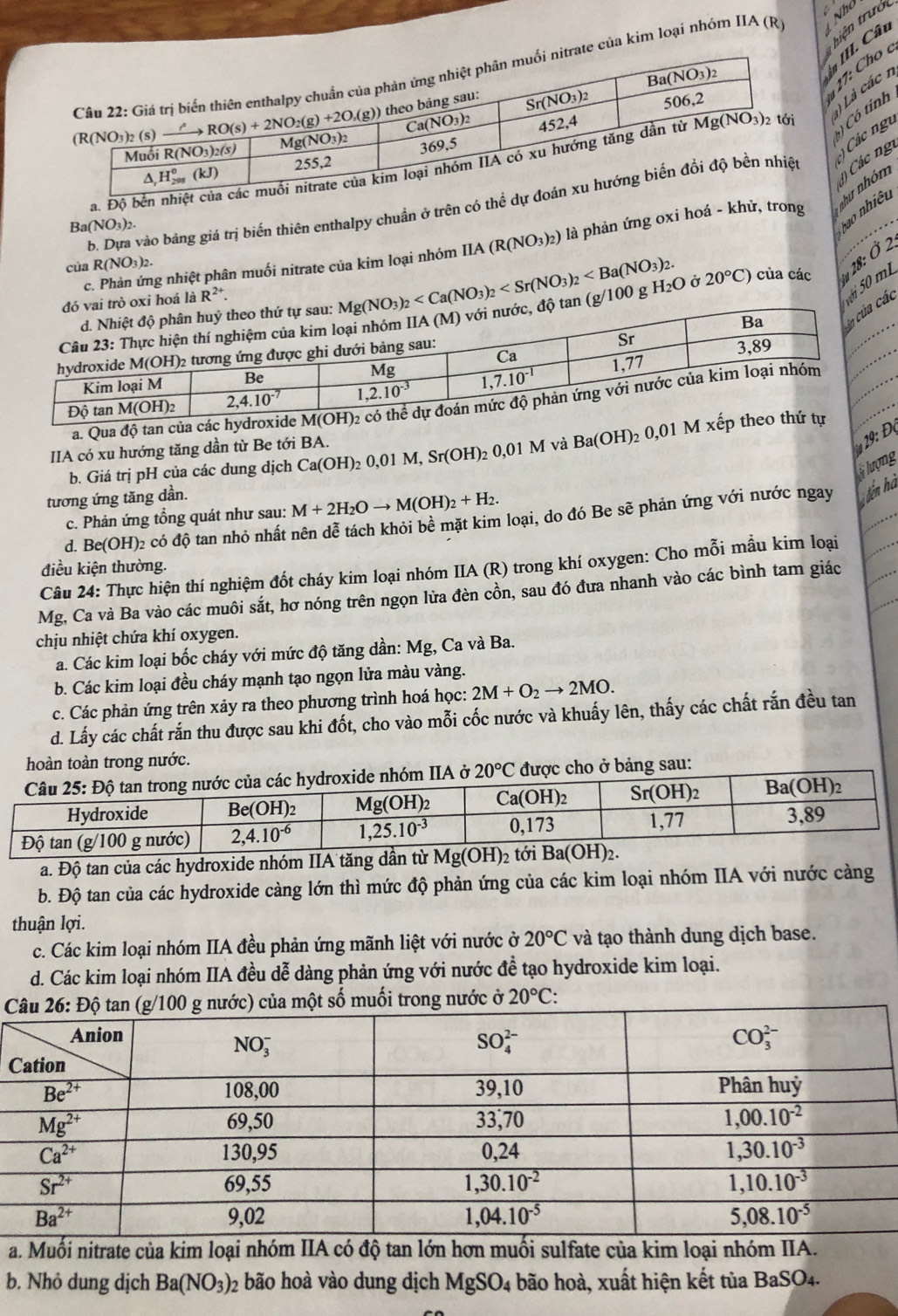 hiện trưở
in III. Câu
của kim loại nhóm IIA (R) 1  
17: Cho 
)  Có tinh
Các ngư
a. 1) Là các n
() Các ng
b. Dựa vào bảng giá trị biến thiên enthalpy chuẩn ở trên có
củ R(NO_3)_2. IIA(R(NO_3)_2) là phản ứng oxi hoá - khử, trong như nhóm
Ba(NO_3)_2.
bao nhiêu
c. Phản ứng nhiệt phân muối nitrate của kim loại nhóm
g/100 g H_2O ở 20°C) của các *  28: Ở 2.
Mg(NO_3)_2
là R^(2+).
ác i 50 mL
a. Qua độ tan của các
1 Đ ọ
IIA có xu hướng tăng dần từ Be tới BA. Ca(OH)_20,01M,Sr(OH)_20,01M và Ba(OH)_2 0,01 M x
b. Giá trị pH của các dung dịch
flượng
tương ứng tăng dần.
c. Phản ứng tổng quát như sau: M+2H_2Oto M(OH)_2+H_2.
d. Be(OH)₂ có độ tan nhỏ nhất nên dễ tách khỏi bề mặt kim loại, do đó Be sẽ phản ứng với nước ngay iến hà
điều kiện thường.
Câu 24: Thực hiện thí nghiệm đốt cháy kim loại nhóm IIA (R) trong khí oxygen: Cho mỗi mầu kim loại
Mg, Ca và Ba vào các muôi sắt, hơ nóng trên ngọn lửa đèn cồn, sau đó đưa nhanh vào các bình tam giác
chịu nhiệt chứa khí oxygen.
a. Các kim loại bốc cháy với mức độ tăng dần: Mg, Ca và Ba.
b. Các kim loại đều cháy mạnh tạo ngọn lửa màu vàng.
c. Các phản ứng trên xảy ra theo phương trình hoá học: 2M+O_2to 2MO.
d. Lấy các chất rắn thu được sau khi đốt, cho vào mỗi cốc nước và khuẩy lên, thấy các chất rắn đều tan
hoàn toàn trong nước.
ng sau:
a. Độ tan của các hydroxide nhóm IIA tăng dần từ overline Mg(OH)_2 i 
b. Độ tan của các hydroxide càng lớn thì mức độ phản ứng của các kim loại nhóm IIA với nước cảng
thuận lợi.
c. Các kim loại nhóm IIA đều phản ứng mãnh liệt với nước ở 20°C và tạo thành dung dịch base.
d. Các kim loại nhóm IIA đều dễ dàng phản ứng với nước đề tạo hydroxide kim loại.
muối trong nước ở 20°C:
C
a. Muối nitrate của kim loại nhóm IIA có độ tan lớn hơn muối sulfate của kim loại nhóm IIA.
b. Nhỏ dung dịch Ba(NO_3)_2 : o ho  vào dung dịch 1 MgSO_4 bão hoà, xuất hiện kết tủa BaSO4.