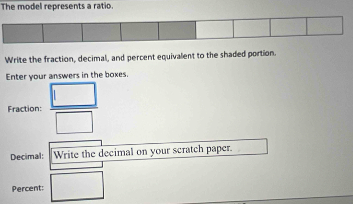 The model represents a ratio. 
Write the fraction, decimal, and percent equivalent to the shaded portion. 
Enter your answers in the boxes. 
Fraction:  □ /□   
Decimal: Write the decimal on your scratch paper.
(-3=∠ 4
□  
Percent: ..