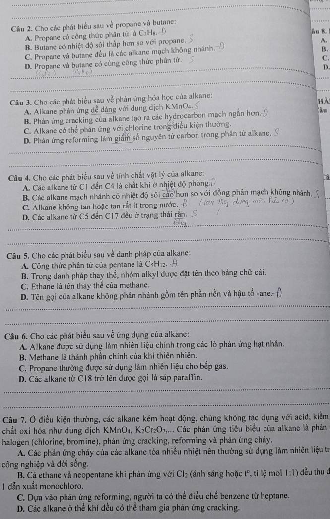 Cho các phát biểu sau về propane và butane:
A. Propane có công thức phân tử là C₃H₈ âu 8.
B. Butane có nhiệt độ sôi thấp hơn so với propane.
A.
C. Propane và butane đều là các alkane mạch không nhánh.
B.
D. Propane và butane có cùng công thức phân tử.
C.
_D.
_
_
_
_
Câu 3. Cho các phát biểu sau về phản ứng hóa học của alkane:
A. Alkane phản ứng dễ dàng với dung dịch KMnO₄. hà
B. Phản ứng cracking của alkane tạo ra các hydrocarbon mạch ngắn hơn. âu
C. Alkane có thể phản ứng với chlorine trong điều kiện thường.
D. Phản ứng reforming làm giảm số nguyên tử carbon trong phân tử alkane.
_
_
_
_
Câu 4. Cho các phát biểu sau về tính chất vật lý của alkane:
Câ
A. Các alkane từ C1 đến C4 là chất khí ở nhiệt độ phòng.
B. Các alkane mạch nhánh có nhiệt độ sôi cao hơn so với đồng phân mạch không nhánh
C. Alkane không tan hoặc tan rất ít trong nước.
D. Các alkane từ C5 đến C17 đều ở trạng thái rắn.
_
_
_
Câu 5. Cho các phát biểu sau về danh pháp của alkane:
A. Công thức phân tử của pentane là C₅Hị:
B. Trong danh pháp thay thế, nhóm alkyl được đặt tên theo bảng chữ cái.
C. Ethane là tên thay thế của methane.
_
D. Tên gọi của alkane không phân nhánh gồm tên phần nền và hậu tố -ane. )
_
Câu 6. Cho các phát biểu sau về ứng dụng của alkane:
A. Alkane được sử dụng làm nhiên liệu chính trong các lò phản ứng hạt nhân.
B. Methane là thành phần chính của khí thiên nhiên.
C. Propane thường được sử dụng làm nhiên liệu cho bếp gas.
D. Các alkane từ C18 trở lên được gọi là sáp paraffin.
_
_
Câu 7. Ở điều kiện thường, các alkane kém hoạt động, chúng không tác dụng với acid, kiềm
chất oxi hóa như dung dịch KMnO₄, K_2Cr_2O_7,... Các phản ứng tiêu biểu của alkane là phản
halogen (chlorine, bromine), phản ứng cracking, reforming và phản ứng cháy.
A. Các phản ứng cháy của các alkane tỏa nhiều nhiệt nên thường sử dụng làm nhiên liệu trị
công nghiệp và đời sống.
B. Cả ethane và neopentane khi phản ứng với Cl_2 (ánh sáng hoặc tº, tỉ lệ mol 1:1) đều thu đ
1 dẫn xuất monochloro.
C. Dựa vào phản ứng reforming, người ta có thể điều chế benzene từ heptane.
D. Các alkane ở thể khí đều có thể tham gia phản ứng cracking.