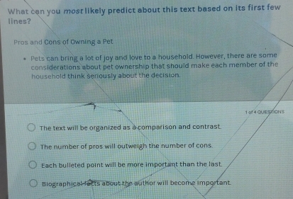 What can you most likely predict about this text based on its first few
lines?
Pros and Cons of Owning a Pet
Pets can bring a lot of joy and love to a household. However, there are some
considerations about pet ownership that should make each member of the
household think seriously about the decision.
1 0f 4 QUESTIONS
The text will be organized as a comparison and contrast.
The number of pros will outweigh the number of cons.
Each bulleted point will be more important than the last.
Biographical facts about the author will become important