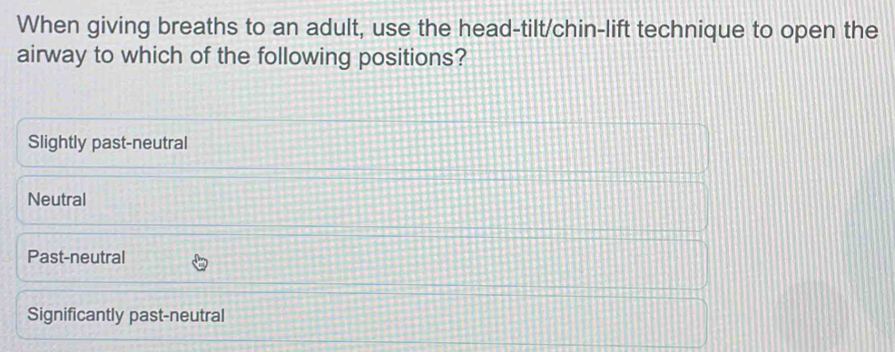 When giving breaths to an adult, use the head-tilt/chin-lift technique to open the
airway to which of the following positions?
Slightly past-neutral
Neutral
Past-neutral
Significantly past-neutral