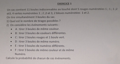 Un sac contient 11 boules indiscernables au touché dont 5 rouges numérotées 1; 1; 1; 2
et3, 4 vertes numérotées 1:2 : 2 et 3, 2 bleues numérotées 1 et 2.
On tire simultanément 3 boules du sac.
1) Quel est le nombre de tirages possibles ?
2) On considère les événements suivants :
A : tirer 3 boules de même couleur.
B : tirer 3 boules de couleurs différentes.
C : tirer 2 boules rouges et 1 boule vert
D : tirer 3 boules de même numéro.
E : tirer 3 boules de numéros différents.
F : tirer 3 boules de même couleur et de même
Numéro.
Calcule la probabilité de chacun de ces événements.