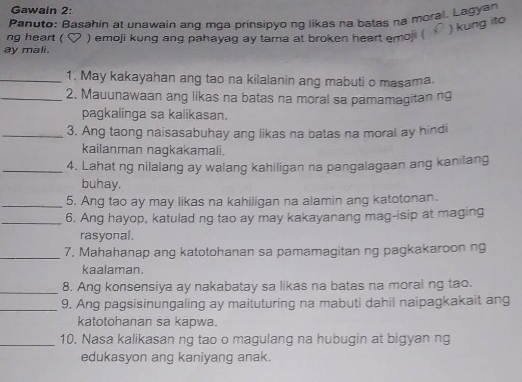 Gawain 2: 
Panuto: Basahin at unawain ang mga prinsipyo ng likas na batas na moral. Lagyan 
) kung ito 
ng heart ( ) emoji kung ang pahayag ay tama at broken heart emoji ( 
ay mali. 
_1. May kakayahan ang tao na kilalanin ang mabuti o masama. 
_2. Mauunawaan ang likas na batas na moral sa pamamagitan ng 
pagkalinga sa kalikasan. 
_3. Ang taong naisasabuhay ang likas na batas na moral ay hindi 
kailanman nagkakamali. 
_4. Lahat ng nilalang ay walang kahiligan na pangalagaan ang kanilang 
buhay. 
_5. Ang tao ay may likas na kahiligan na alamin ang katotonan. 
_6. Ang hayop, katulad ng tao ay may kakayanang mag-isip at maging 
rasyonal. 
_7. Mahahanap ang katotohanan sa pamamagitan ng pagkakaroon ng 
kaalaman. 
_8. Ang konsensiya ay nakabatay sa likas na batas na moral ng tao. 
_9. Ang pagsisinungaling ay maituturing na mabuti dahil naipagkakait ang 
katotohanan sa kapwa. 
_10. Nasa kalikasan ng tao o magulang na hubugin at bigyan ng 
edukasyon ang kaniyang anak.