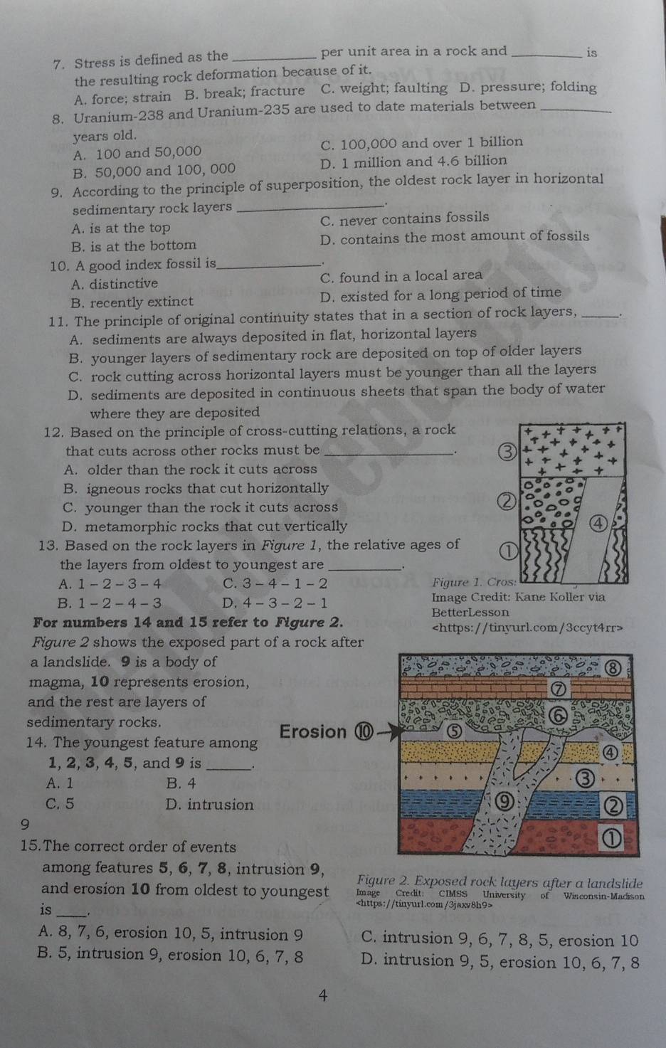 Stress is defined as the _per unit area in a rock and_
is
the resulting rock deformation because of it.
A. force; strain B. break; fracture C. weight; faulting D. pressure; folding
8. Uranium-238 and Uranium-235 are used to date materials between_
years old.
A. 100 and 50,000 C. 100,000 and over 1 billion
B. 50,000 and 100, 000 D. 1 million and 4.6 billion
9. According to the principle of superposition, the oldest rock layer in horizontal
sedimentary rock layers_
.
A. is at the top C. never contains fossils
B. is at the bottom D. contains the most amount of fossils
10. A good index fossil is_
A. distinctive C. found in a local area
B. recently extinct D. existed for a long period of time
11. The principle of original continuity states that in a section of rock layers,_
A. sediments are always deposited in flat, horizontal layers
B. younger layers of sedimentary rock are deposited on top of older layers
C. rock cutting across horizontal layers must be younger than all the layers
D. sediments are deposited in continuous sheets that span the body of water
where they are deposited
12. Based on the principle of cross-cutting relations, a rock
that cuts across other rocks must be_
:
A. older than the rock it cuts across
B. igneous rocks that cut horizontally
C. younger than the rock it cuts across
D. metamorphic rocks that cut vertically
13. Based on the rock layers in Figure 1, the relative ages of
the layers from oldest to youngest are __.
A. 1-2-3-4 C. 3-4-1-2 Figure 1. Cro
B. 1-2-4-3 D. 4-3-2-1 Image Credit: Kane Koller via
BetterLesson
For numbers 14 and 15 refer to Figure 2.
Figure 2 shows the exposed part of a rock after
a landslide. 9 is a body of
magma, 10 represents erosion,
and the rest are layers of
sedimentary rocks
Erosion ⑩
14. The youngest feature among
1, 2, 3, 4, 5, and 9 is_  
A. 1 B. 4
C. 5 D. intrusion
9
15.The correct order of events
among features 5, 6, 7, 8, intrusion 9, Figure 2. Exposed rock layers after a landslide
and erosion 10 from oldest to youngest Image Credit: CIMSS University of Wisconsin-Madison
is_

A. 8, 7, 6, erosion 10, 5, intrusion 9 C. intrusion 9, 6, 7, 8, 5, erosion 10
B. 5, intrusion 9, erosion 10, 6, 7, 8 D. intrusion 9, 5, erosion 10, 6, 7, 8
4