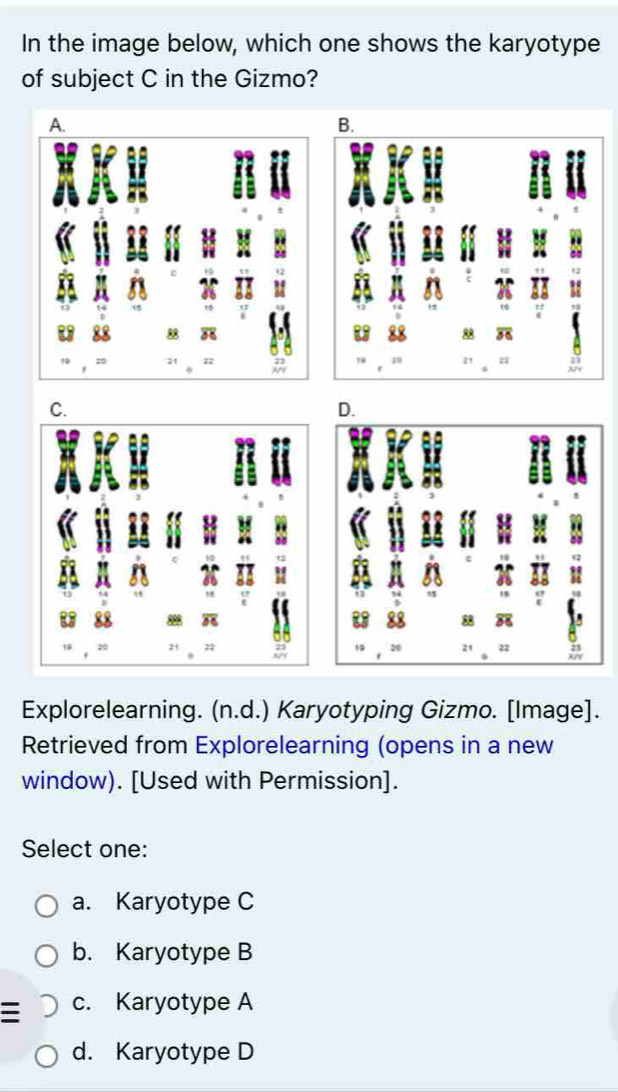 In the image below, which one shows the karyotype
of subject C in the Gizmo?
A.
B.
58
22
22
C.
D.
88 58
21 22
Explorelearning. (n.d.) Karyotyping Gizmo. [Image].
Retrieved from Explorelearning (opens in a new
window). [Used with Permission].
Select one:
a. Karyotype C
b. Karyotype B
c. Karyotype A
d. Karyotype D