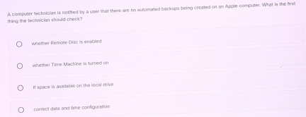 thing the technician should check? A computer sechnician is notifted by a user that there are no automated backups being created on an Apple computer. What is the first
whether Remote Disc is enabled
whether Time Machine is turned on
If space is avallable on the local drive
correct date and time configuration