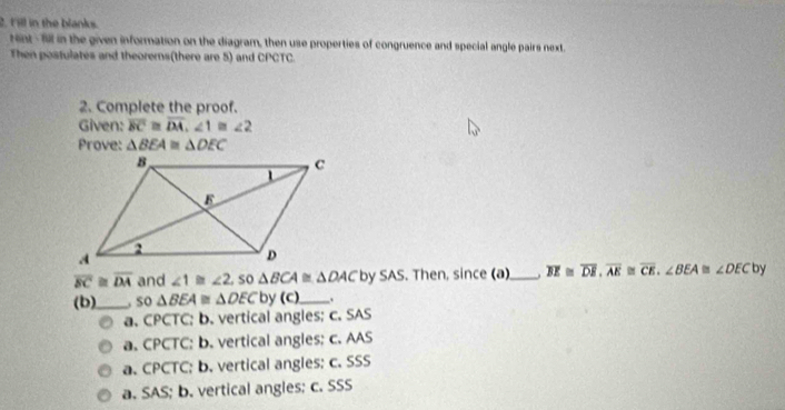 Fill in the blanks.
ent - fll in the given information on the diagram, then use properties of congruence and special angle pairs next.
Then postulates and theorerns(there are 5) and CPCTC.
2. Complete the proof.
Given: overline BC≌ overline DA, ∠ 1≌ ∠ 2
Prove: △ BEA≌ △ DEC
overline BC≌ overline DA and ∠ 1≌ ∠ 2 so △ BCA≌ △ DAC by SAS. Then, since (a)_ overline BE≌ overline DE, overline AE≌ overline CE, ∠ BEA≌ ∠ DEC by
(b)_ .so △ BEA≌ △ DEC by (C),_ .
a. CPCTC; b. vertical angles; c. SAS
a. CPCTC: b. vertical angles; c. AAS
a. CPCTC; b. vertical angles; c. SSS
a. SAS; b. vertical angles; c. SSS