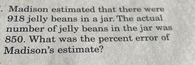 Madison estimated that there were
918 jelly beans in a jar. The actual
number of jelly beans in the jar was
850. What was the percent error of
Madison’s estimate?