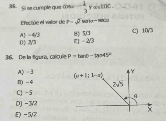 Si se cumple que cos alpha =- 1/3  y alpha ∈ IIIC. 
Efectúe el valor de P=sqrt(2) senα- secα
A) −4/3 B) 5/3 C) 10/3
D) 2/3 E) −2/3
36. De la figura, calcule P=tan θ -tan 45^o
A) -3 Y
(a+1;1-a)
B) -4 2sqrt(5)
C) -5
θ
D) −3/2
E) -5/2