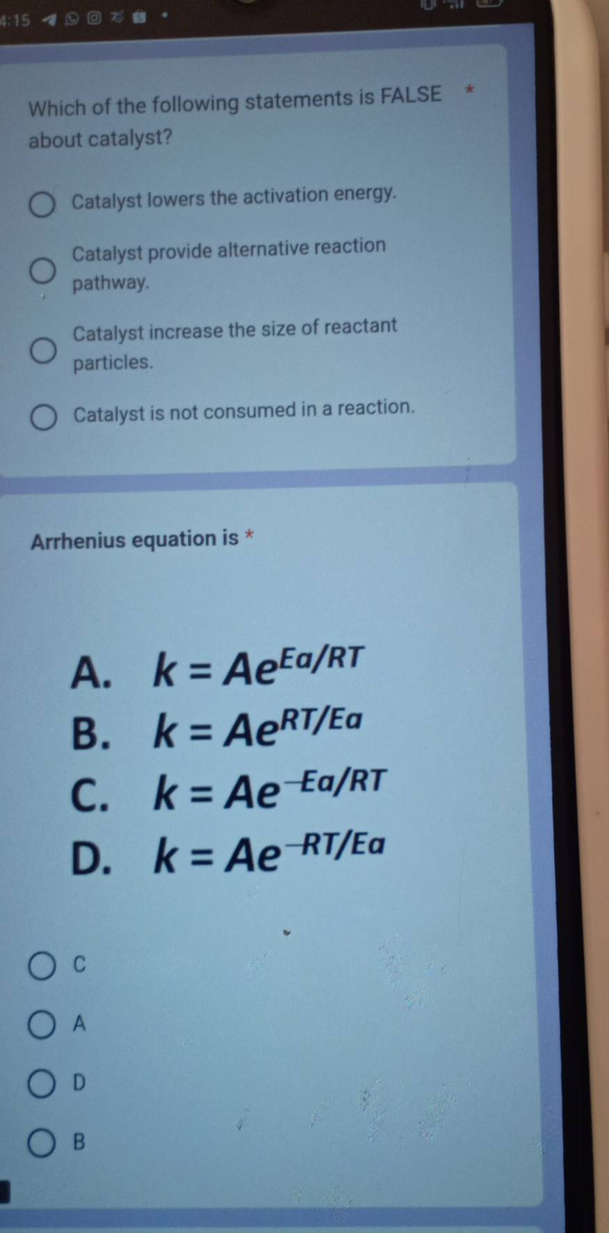 4:15
Which of the following statements is FALSE *
about catalyst?
Catalyst lowers the activation energy.
Catalyst provide alternative reaction
pathway.
Catalyst increase the size of reactant
particles.
Catalyst is not consumed in a reaction.
Arrhenius equation is *
A. k=Ae^(Ea/RT)
B. k=Ae^(RT/Ea)
C. k=Ae^(-Ea/RT)
D. k=Ae^(-RT/Ea)
C
A
D
B