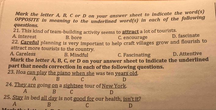 Mark the letter A, B, C or D on your answer sheet to indicate the word(s)
OPPOSITE in meaning to the underlined word(s) in each of the following
questions.
21. This kind of team-building activity seems to attract a lot of tourists.
A. interest B. bore C. encourage D. fascinate
22. Careful planning is very important to help craft villages grow and flourish to
attract more tourists to the country.
A. Careless B. Mindful C. Fascinating D. Attentive
Mark the letter A, B, C, or D on your answer sheet to indicate the underlined
part that needs correction in each of the following questions.
23. Hoa can play the piano when she was ten years old.
A B C D
24. They are going on a sightsee tour of New York.
A B C D
25. Stay in bed all day is not good for our health, isn't it?
A B
C
D