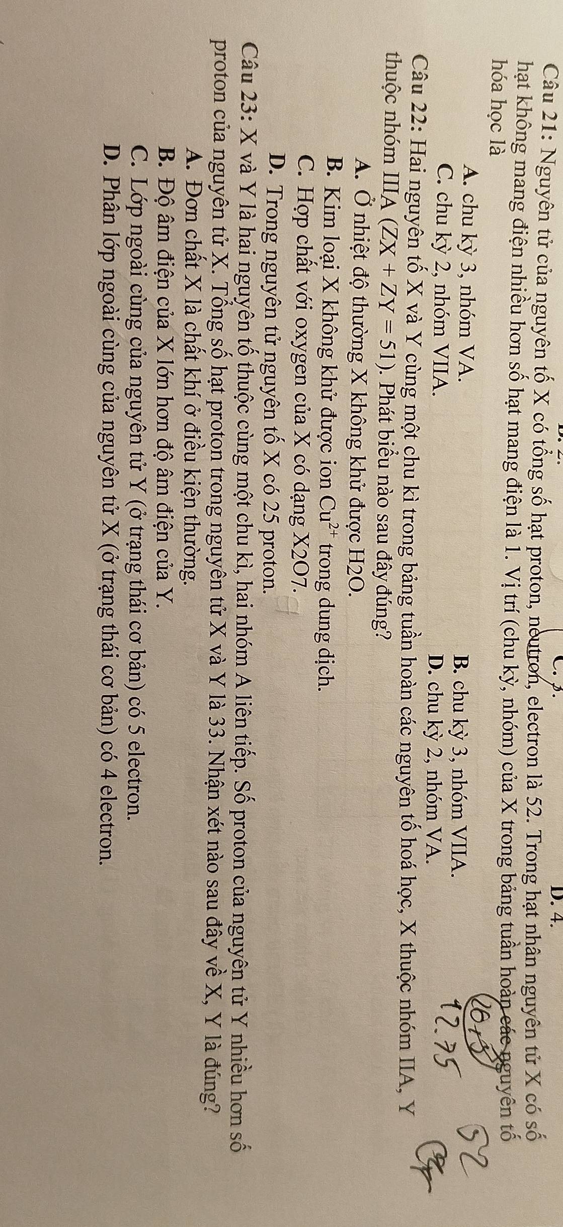 p. D. 4.
Câu 21: Nguyên tử của nguyên tố X có tổng số hạt proton, neutron, electron là 52. Trong hạt nhân nguyên tử X có số
hạt không mang điện nhiều hơn số hạt mang điện là 1. Vị trí (chu kỳ, nhóm) của X trong bảng tuần hoàn các nguyên tố
hóa học là
A. chu kỳ 3, nhóm VA. B. chu kỳ 3, nhóm VIIA.
C. chu kỳ 2, nhóm VIIA. D. chu kỳ 2, nhóm VA.
Câu 22: Hai nguyên tố X và Y cùng một chu kì trong bảng tuần hoàn các nguyên tố hoá học, X thuộc nhóm IIA, Y
thuộc nhóm IIIA (ZX+ZY=51). Phát biểu nào sau đây đúng?
A. Ở nhiệt độ thường X không khử được H2O.
B. Kim loại X không khử được ion Cu^(2+) trong dung dịch.
C. Hợp chất với oxygen của X có dạng X2O7.
D. Trong nguyên tử nguyên tố X có 25 proton.
Câu 23: X và Y là hai nguyên tố thuộc cùng một chu kì, hai nhóm A liên tiếp. Số proton của nguyên tử Y nhiều hơn số
proton của nguyên tử X. Tổng số hạt proton trong nguyên tử X và Y là 33. Nhận xét nào sau đây về X, Y là đúng?
A. Đơn chất X là chất khí ở điều kiện thường.
B. Độ âm điện của X lớn hơn độ âm điện của Y.
C. Lớp ngoài cùng của nguyên tử Y (ở trạng thái cơ bản) có 5 electron.
D. Phân lớp ngoài cùng của nguyên tử X (ở trạng thái cơ bản) có 4 electron.