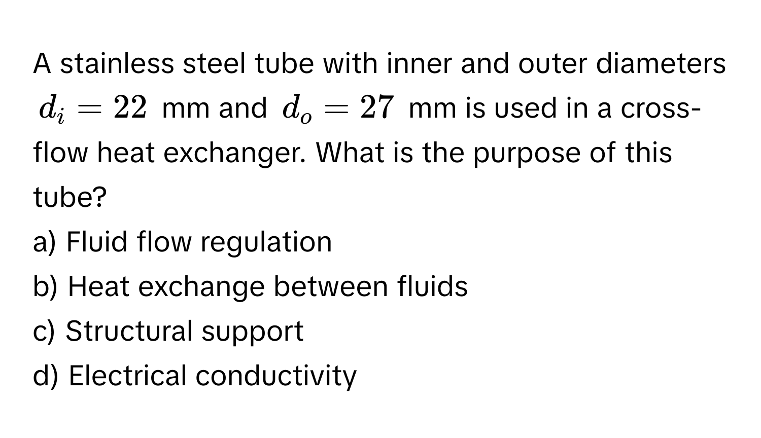 A stainless steel tube with inner and outer diameters $d_i = 22$ mm and $d_o = 27$ mm is used in a cross-flow heat exchanger. What is the purpose of this tube?

a) Fluid flow regulation
b) Heat exchange between fluids
c) Structural support
d) Electrical conductivity