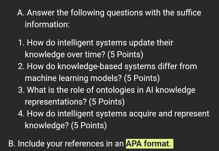 Answer the following questions with the suffice 
information: 
1. How do intelligent systems update their 
knowledge over time? (5 Points) 
2. How do knowledge-based systems differ from 
machine learning models? (5 Points) 
3. What is the role of ontologies in AI knowledge 
representations? (5 Points) 
4. How do intelligent systems acquire and represent 
knowledge? (5 Points) 
B. Include your references in an APA format.