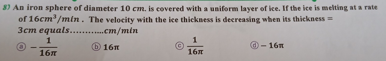 An iron sphere of diameter 10 cm. is covered with a uniform layer of ice. If the ice is melting at a rate
of 16cm^3/min 2 . The velocity with the ice thickness is decreasing when its thickness =
3cm equals............ cm/min
C  1/16π  
a - 1/16π   ⑤ 16π ⓓ - 16π