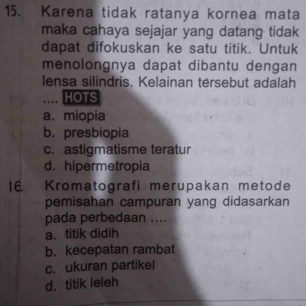 Karena tidak ratanya kornea mata
maka cahaya sejajar yang datang tidak
dapat difokuskan ke satu titik. Untuk
menolongnya dapat dibantu dengan
lensa silindris. Kelainan tersebut adalah
… HOTS
a. miopia
b.presbiopia
c. astigmatisme teratur
d. hipermetropia
16. Kromatografi merupakan metode
pemisahan campuran yang didasarkan
pada perbedaan ....
a. titik didih
b. kecepatan rambat
c. ukuran partikel
d. titik leleh