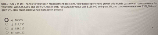 of 10: Thanks to your keen management decisions, your hotel experienced growth this month. Last month rooms revenue for
your hotel was $452,500 and grew 3% this month, restaurant revenue was $165,000 and grew 2%, and banquet revenue was $378,000 and
grew 3%. How much did revenue increase in dollars?
a) $8,903
b) $17,656
c) $28,215
d) $55,122