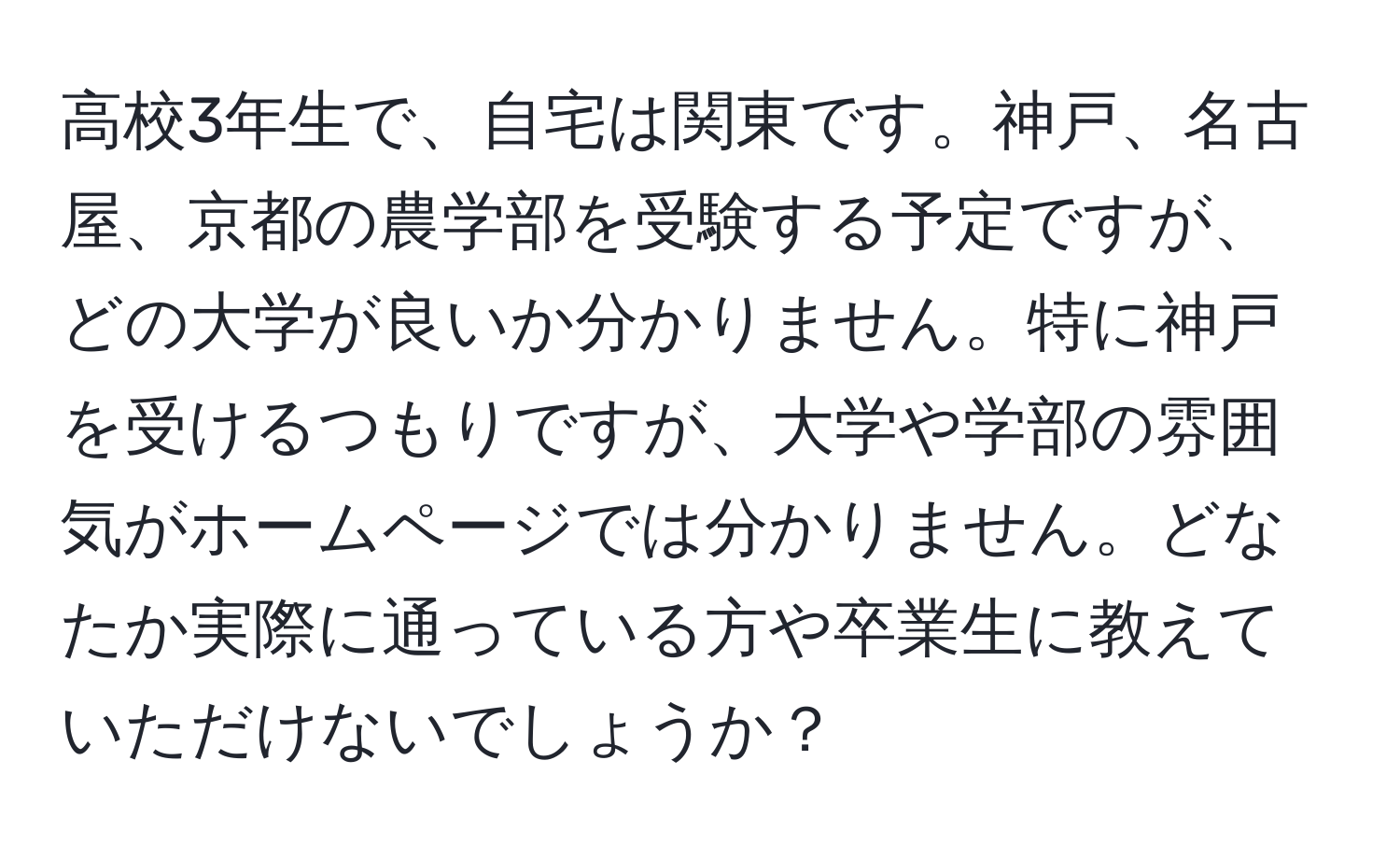 高校3年生で、自宅は関東です。神戸、名古屋、京都の農学部を受験する予定ですが、どの大学が良いか分かりません。特に神戸を受けるつもりですが、大学や学部の雰囲気がホームページでは分かりません。どなたか実際に通っている方や卒業生に教えていただけないでしょうか？