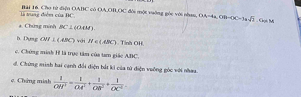 Cho tứ diện OABC có OA, OB, OC đôi một vuông góc với nhau, OA=4a, OB=OC=3asqrt(2). Gọi M 
là trung điểm của BC. 
a. Chứng minh BC⊥ (OAM). 
b. Dựng OH⊥ (ABC) với H∈ (ABC). Tính OH. 
c. Chứng minh H là trực tâm của tam giác ABC. 
d. Chứng minh hai cạnh đối diện bất kì của tứ diện vuông góc với nhau. 
e. Chứng minh  1/OH^2 = 1/OA^2 + 1/OB^2 + 1/OC^2 .