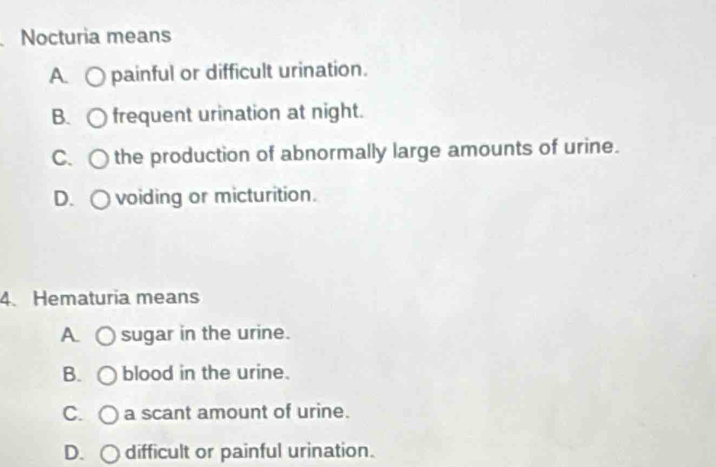 Nocturia means
A. ○ painful or difficult urination.
B. frequent urination at night.
C、 C the production of abnormally large amounts of urine.
D. ○ voiding or micturition.
4. Hematuria means
A. sugar in the urine.
B. blood in the urine.
C. a scant amount of urine.
D. ○ difficult or painful urination.