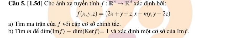 [1.5đ] Cho ánh xạ tuyển tính f:R^3to R^3xac 、 định bới:
f(x,y,z)=(2x+y+z,x-my,y-2z)
a) Tìm ma trận của ƒ với cặp cơ sở chính tắc.
b) Tìm m để dim(Imf )-dim(Kerf)=1 và xác định một cơ sở của Imf.