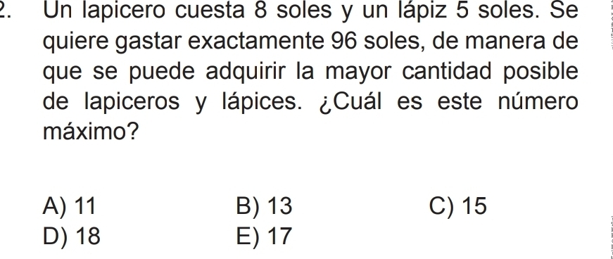 Un lapicero cuesta 8 soles y un lápiz 5 soles. Se
quiere gastar exactamente 96 soles, de manera de
que se puede adquirir la mayor cantidad posible
de lapiceros y lápices. ¿Cuál es este número
máximo?
A) 11 B) 13 C) 15
D) 18 E) 17