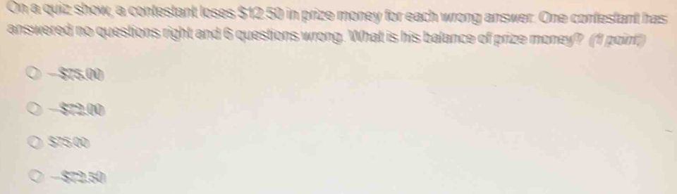 On a quiz show, a contestant loses $12.50 in prize money for each wrong answer. One confestant has
answered no questions right and 6 questions wrong. What is his balance of prize money? (1 point)
− $75.00
− $72.00
$75.00
− $72.50