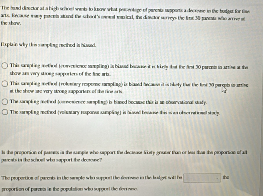 The band director at a high school wants to know what percentage of parents supports a decrease in the budget for fine
arts. Because many parents attend the school's annual musical, the director surveys the first 30 parents who arrive at
the show.
Explain why this sampling method is biased.
This sampling method (convenience sampling) is biased because it is likely that the first 30 parents to arrive at the
show are very strong supporters of the fine arts.
This sampling method (voluntary response sampling) is biased because it is likely that the first 30 pargnts to arrive
at the show are very strong supporters of the fine arts.
The sampling method (convenience sampling) is biased because this is an observational study.
The sampling method (voluntary response sampling) is biased because this is an observational study.
Is the proportion of parents in the sample who support the decrease likely greater than or less than the proportion of all
parents in the school who support the decrease?
The proportion of parents in the sample who support the decrease in the budget will be the
proportion of parents in the population who support the decrease.