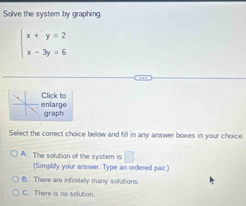 Solve the system by graphing.
beginarrayl x+y=2 x-3y=6endarray.
Click to
enlarge
graph
Select the correct choice below and fill in any answer boxes in your choice.
A. The solution of the system is □. 
(Simplify your answer. Type an ordered pair.)
B. There are infinitely many solutions.
C. There is no solution.