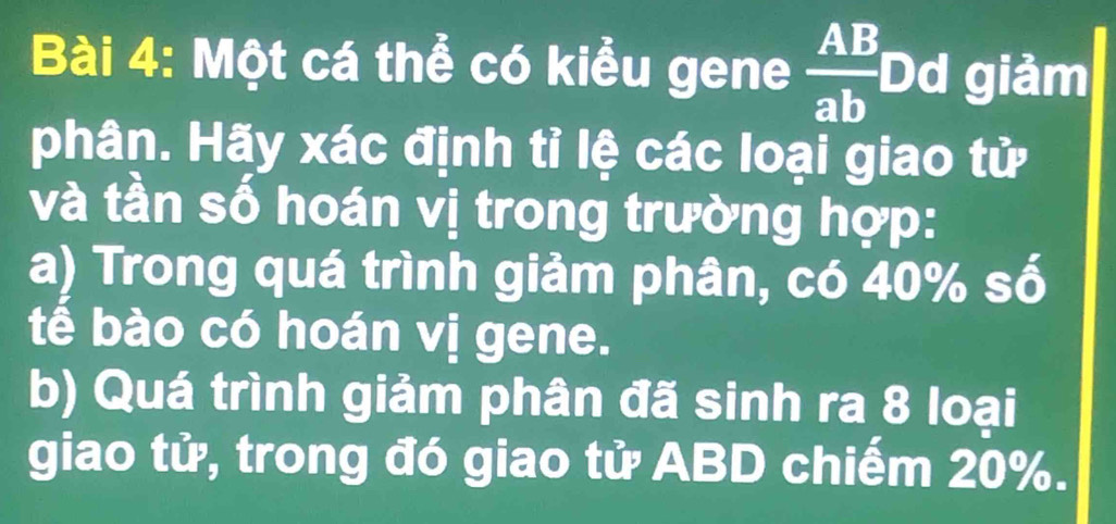 Một cá thể có kiểu gene  AB/ab  Dd giảm 
phân. Hãy xác định tỉ lệ các loại giao tử 
và tần số hoán vị trong trường hợp: 
a) Trong quá trình giảm phân, có 40% a^E
tễ bào có hoán vị gene. 
b) Quá trình giảm phân đã sinh ra 8 loại 
giao tử, trong đó giao tử ABD chiếm 20%.