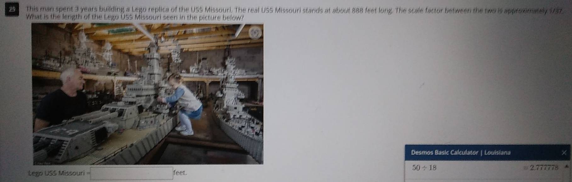 This man spent 3 years building a Lego replica of the USS Missouri. The real USS Missouri stands at about 888 feet long. The scale factor between the two is approomately 1737. 
What is the length of the Lego USS 
Desmos Basic Calculator | Louisiana X
50/ 18
=2.777778
Lego USS Missouri = feet.