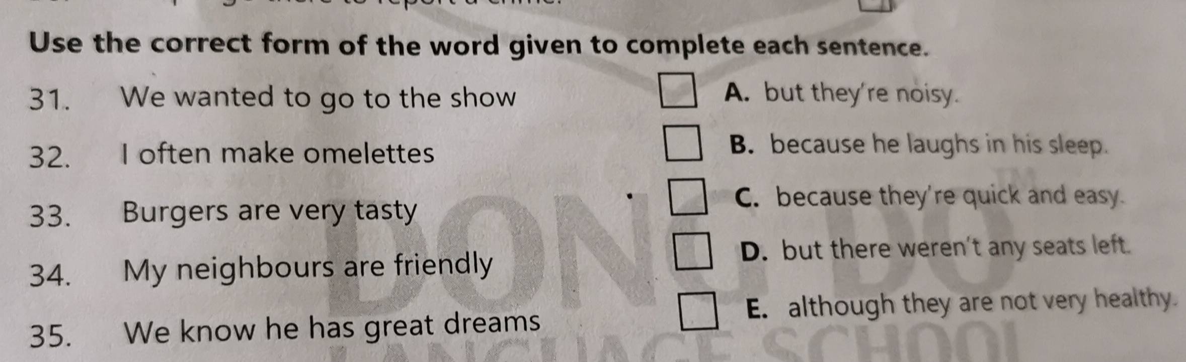 Use the correct form of the word given to complete each sentence.
31. We wanted to go to the show A. but they're noisy.
32. I often make omelettes
B. because he laughs in his sleep.
33. Burgers are very tasty
C. because they're quick and easy.
D. but there weren't any seats left.
34. My neighbours are friendly
E. although they are not very healthy.
35. We know he has great dreams