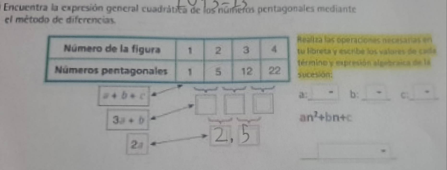 Encuentra la expresión general cuadrática de los números pentagonales mediante 
el método de diferencias. 
ltza las operaciones necesaras en 
ibreta y escribe los valores de cada 
mino y expresión algebraica de la 
esión:
a+b+c
□ □ □ a: 1 
b: _ □  C _ □ 
3a+b
an^2+bn+c

2a