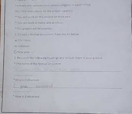 Festivals and customs from various religions in South Africa 
Ren i the instructions for the project carefully. 
You will work on this project on their own. 
You will work at home and at schoo! 
The project will be assesses. 
1. Choose a festival or customs from the list below. 
a) Christmas 
b) Initiation 
New year 
2 Research the following headings and include them in your project. 
The name of the festival or custom 
_ 
_ 
*Why is it observed 
_ 
_. 
How is it observed.