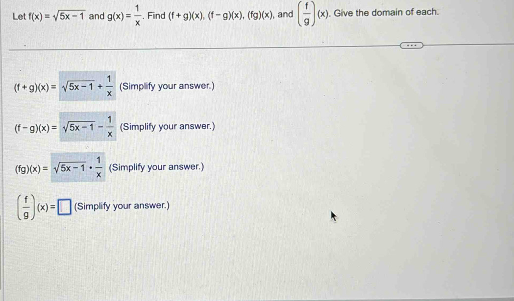 Let f(x)=sqrt(5x-1) and g(x)= 1/x . Find (f+g)(x), (f-g)(x), (fg)(x) , and ( f/g )(x). Give the domain of each.
(f+g)(x)=sqrt(5x-1)+ 1/x  (Simplify your answer.)
(f-g)(x)=sqrt(5x-1)- 1/x  (Simplify your answer.)
(fg)(x)=sqrt(5x-1)·  1/x  (Simplify your answer.)
( f/g )(x)=□ (Simplify your answer.)