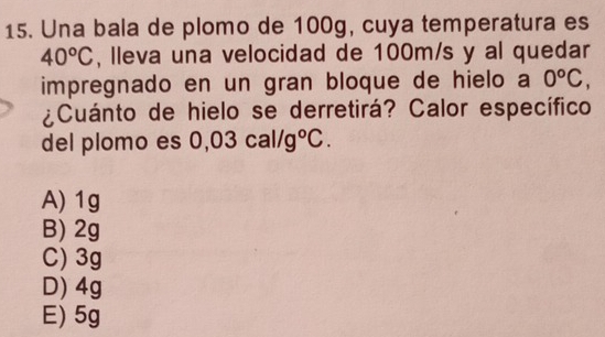 Una bala de plomo de 100g, cuya temperatura es
40°C , lleva una velocidad de 100m/s y al quedar
impregnado en un gran bloque de hielo a 0^oC, 
¿Cuánto de hielo se derretirá? Calor específico
del plomo es 0 03cal/g°C.
A) 1g
B) 2g
C) 3g
D) 4g
E) 5g