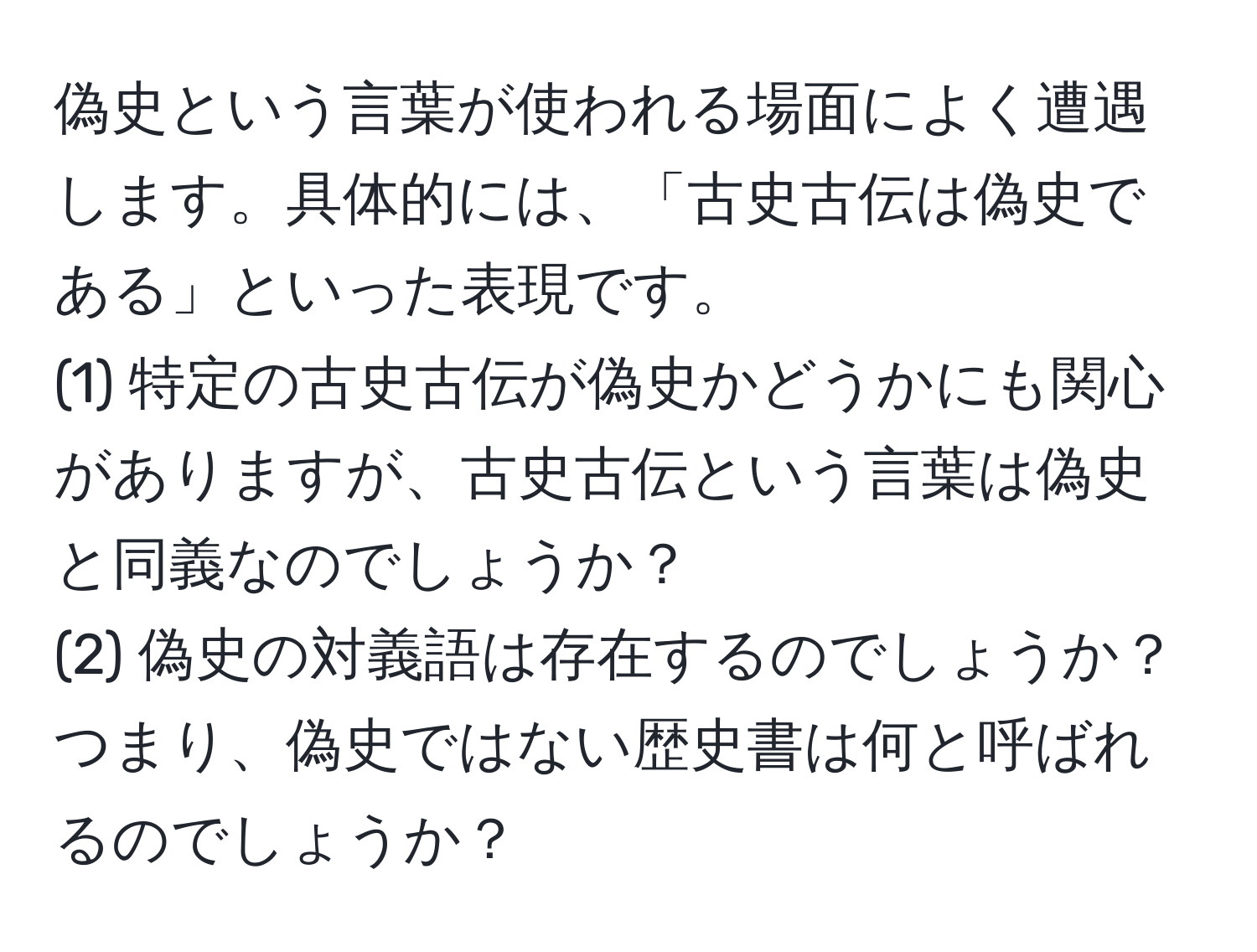 偽史という言葉が使われる場面によく遭遇します。具体的には、「古史古伝は偽史である」といった表現です。  
(1) 特定の古史古伝が偽史かどうかにも関心がありますが、古史古伝という言葉は偽史と同義なのでしょうか？  
(2) 偽史の対義語は存在するのでしょうか？つまり、偽史ではない歴史書は何と呼ばれるのでしょうか？