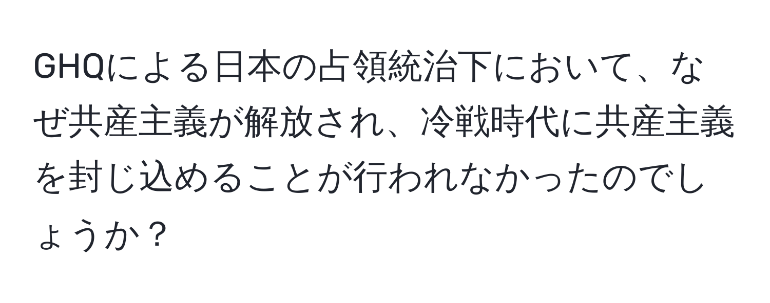 GHQによる日本の占領統治下において、なぜ共産主義が解放され、冷戦時代に共産主義を封じ込めることが行われなかったのでしょうか？