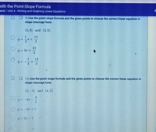 with the Point-Slope Formula 
anet / Unit 4 - Writing and Graphing Linear Equations 
9) Use the point-slope formula and the given points to choose the correct linear equation in 
slope-intercept form.
(5,6) and (2,5)
y= 1/3 x+ 13/3 
y=3x+ 12/5 
y=- 1/3 + 13/3 
10) Use the point-slope formula and the given points to choose the correct linear equation in 
slope-intercept form.
(2,-1) and (4,5)
y=-3x- 4/3 
y=-3x+7
y=3x-7