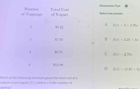 Elimination Tool
Select one answer
A f(x)=3+2.25x
B f(x)=2.25+3x
:;
C f(x)=2.25x
D f(x)=(2.25+3)
Which of the following functions gives the total cost of a
nedium-sized yogurt f(x) where æ is the number of
oppings?