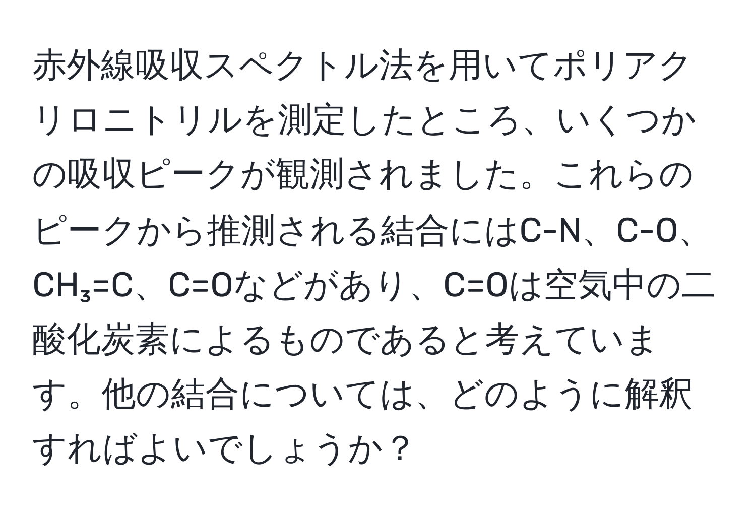 赤外線吸収スペクトル法を用いてポリアクリロニトリルを測定したところ、いくつかの吸収ピークが観測されました。これらのピークから推測される結合にはC-N、C-O、CH₃=C、C=Oなどがあり、C=Oは空気中の二酸化炭素によるものであると考えています。他の結合については、どのように解釈すればよいでしょうか？