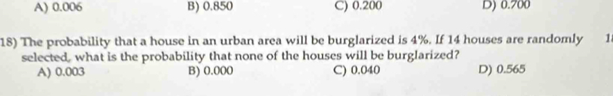 A) 0.006 B) 0.850 C) 0.200 D) 0.700
18) The probability that a house in an urban area will be burglarized is 4%. If 14 houses are randomly 1
selected, what is the probability that none of the houses will be burglarized?
A) 0.003 B) 0.000 C) 0.040 D) 0.565