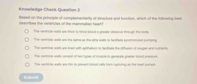 Knowledge Check Question 2
Based on the principle of complementarity of structure and function, which of the following best
describes the ventricles of the mammalian heart?
The ventricle walls are thick to force blood a greater distance through the body.
The ventricle walls are the same as the atria walls to facilitate synchronized pumping.
The ventricle walls are lined with epithelium to facilitate the diffusion of oxygen and nutrients.
The ventricle walls consist of two types of muscle to generate greater blood pressure.
The ventricle walls are thin to prevent blood cells from rupturing as the heart pumps.
Submit