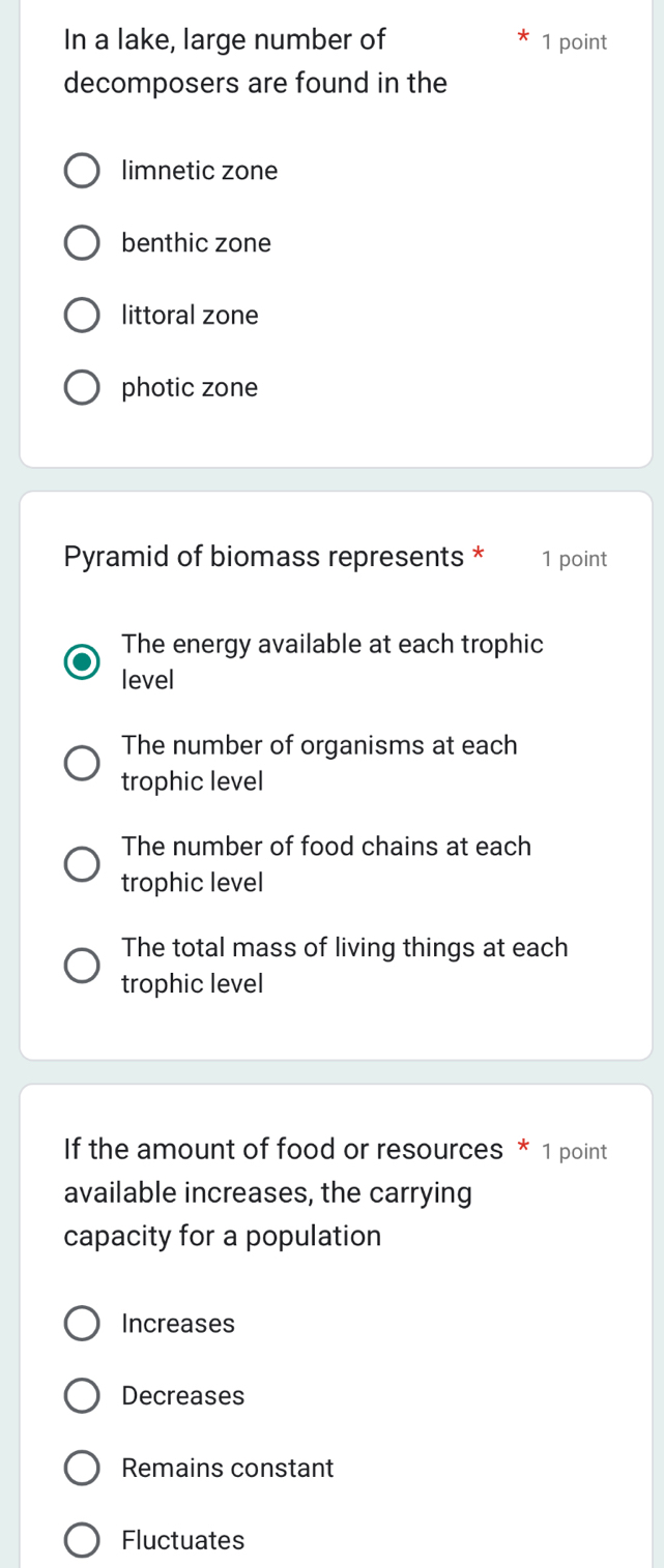 In a lake, large number of 1 point
decomposers are found in the
limnetic zone
benthic zone
littoral zone
photic zone
Pyramid of biomass represents * 1 point
The energy available at each trophic
level
The number of organisms at each
trophic level
The number of food chains at each
trophic level
The total mass of living things at each
trophic level
If the amount of food or resources * 1 point
available increases, the carrying
capacity for a population
Increases
Decreases
Remains constant
Fluctuates