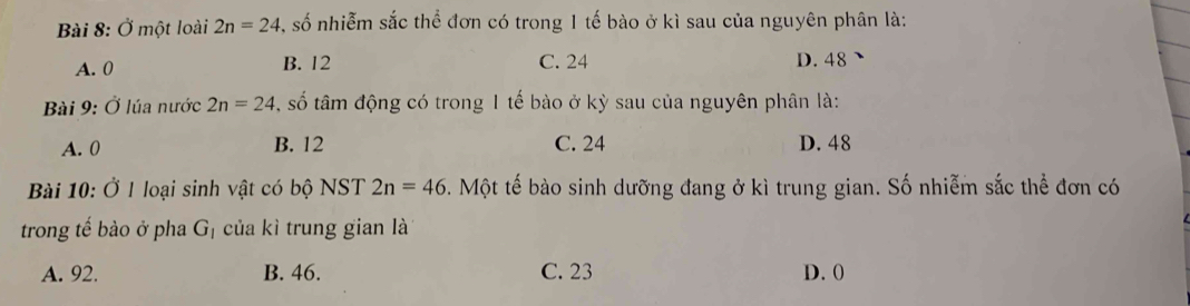 Ở một loài 2n=24 , số nhiễm sắc thể đơn có trong 1 tế bào ở kì sau của nguyên phân là:
A. 0 B. 12 C. 24 D. 48
Bài 9: Ở lúa nước 2n=24 , số tâm động có trong 1 tế bào ở kỳ sau của nguyên phân là:
A. 0 B. 12 C. 24 D. 48
Bài 10: Ở 1 loại sinh vật có bộ NST 2n=46. Một tế bào sinh dưỡng đang ở kì trung gian. Số nhiễm sắc thể đơn có
trong tế bào ở pha G của kì trung gian là
A. 92. B. 46. C. 23 D. 0