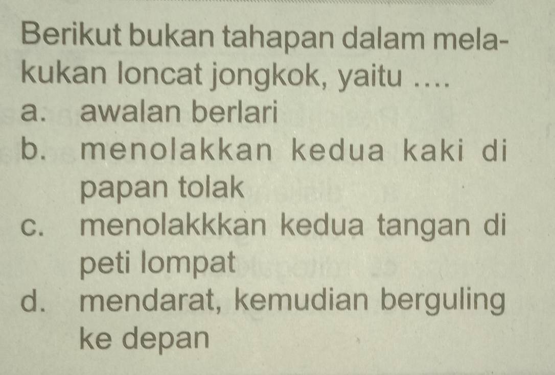 Berikut bukan tahapan dalam mela-
kukan loncat jongkok, yaitu ....
a. awalan berlari
b. menolakkan kedua kaki di
papan tolak
c. menolakkkan kedua tangan di
peti lompat
d. mendarat, kemudian berguling
ke depan