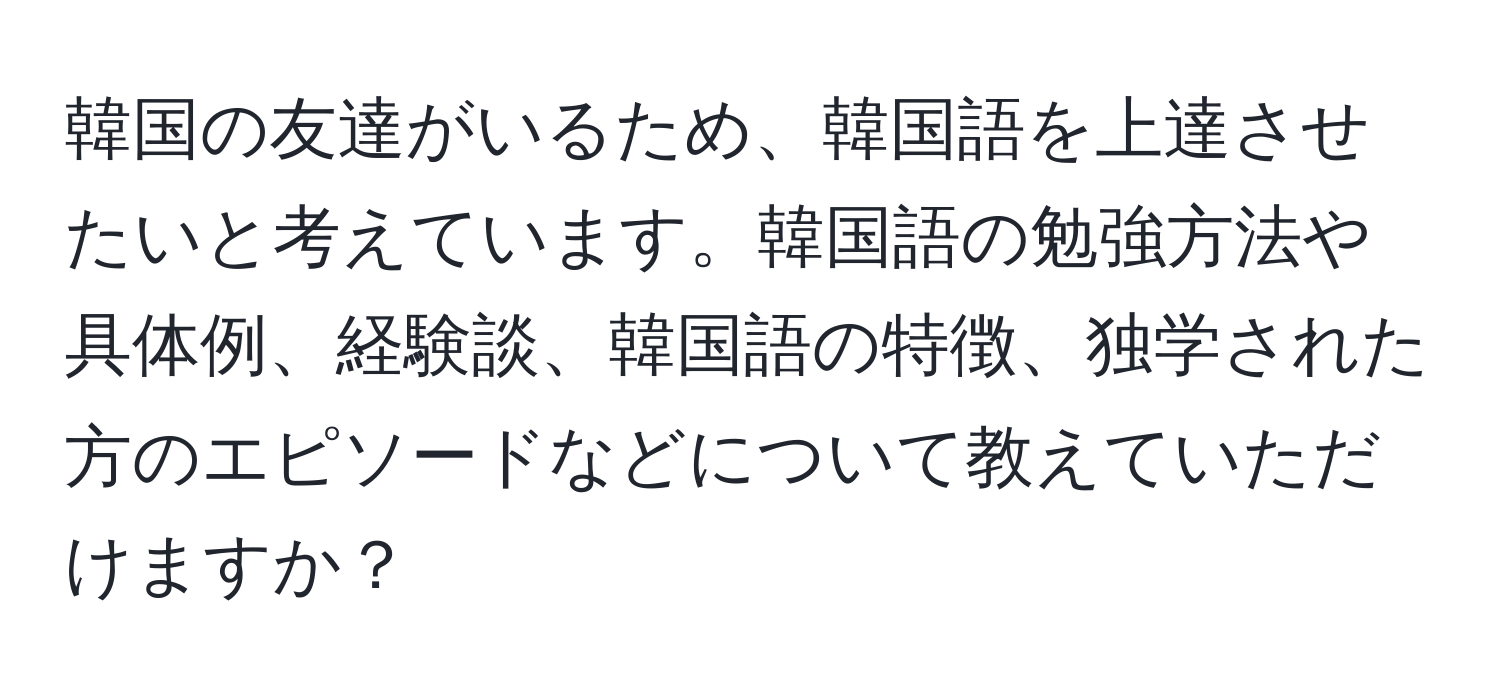 韓国の友達がいるため、韓国語を上達させたいと考えています。韓国語の勉強方法や具体例、経験談、韓国語の特徴、独学された方のエピソードなどについて教えていただけますか？