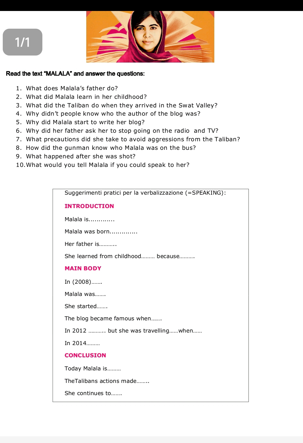 1/1 
Read the text “MALALA” and answer the questions: 
1. What does Malala’s father do? 
2. What did Malala learn in her childhood? 
3. What did the Taliban do when they arrived in the Swat Valley? 
4. Why didn’t people know who the author of the blog was? 
5. Why did Malala start to write her blog? 
6. Why did her father ask her to stop going on the radio and TV? 
7. What precautions did she take to avoid aggressions from the Taliban? 
8. How did the gunman know who Malala was on the bus? 
9. What happened after she was shot? 
10.What would you tell Malala if you could speak to her? 
Suggerimenti pratici per la verbalizzazione (=SPEAKING): 
INTRODUCTION 
Malala is._ 
Malala was born_ 
Her father is_ 
She learned from childhood_ ........ because._ 
MAIN BODY 
In (2008)_ 
Malala was....... 
She started_ 
The blog became famous when....... 
In 2012 _but she was travelling......when...... 
In 2014_ 
CONCLUSION 
Today Malala is_ 
TheTalibans actions made._ 
She continues to.......